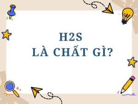 H2S là chất gì? Tính chất, tác hại và ứng dụng của H2S